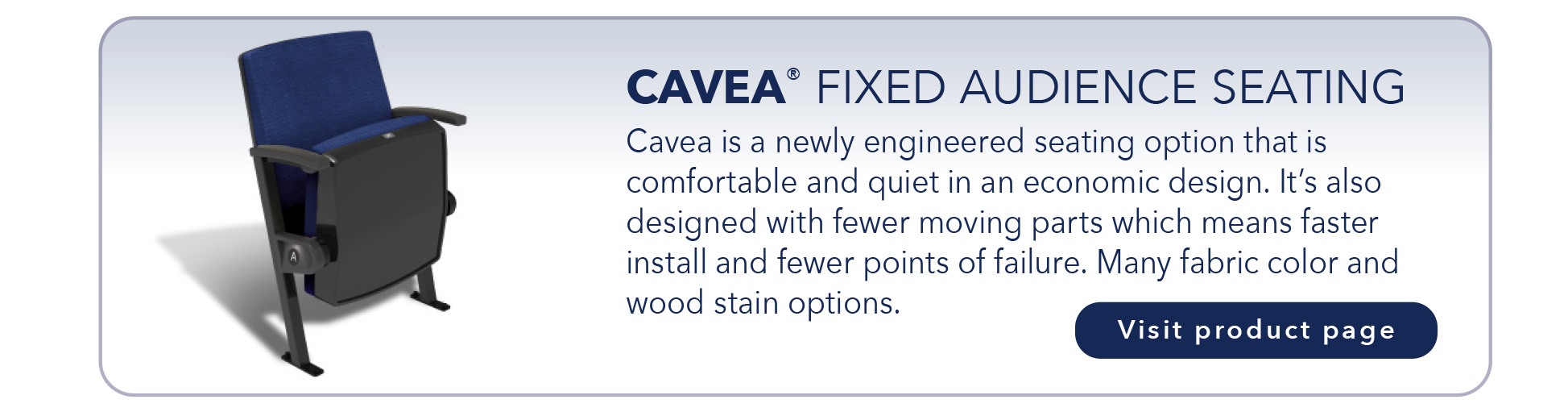 CAVEA® FIXED AUDIENCE SEATING
Cavea is a newly engineered seating option that is
comfortable and quiet in an economic design. It’s also
designed with fewer moving parts which means faster
install and fewer points of failure. Many fabric color and
wood stain options.