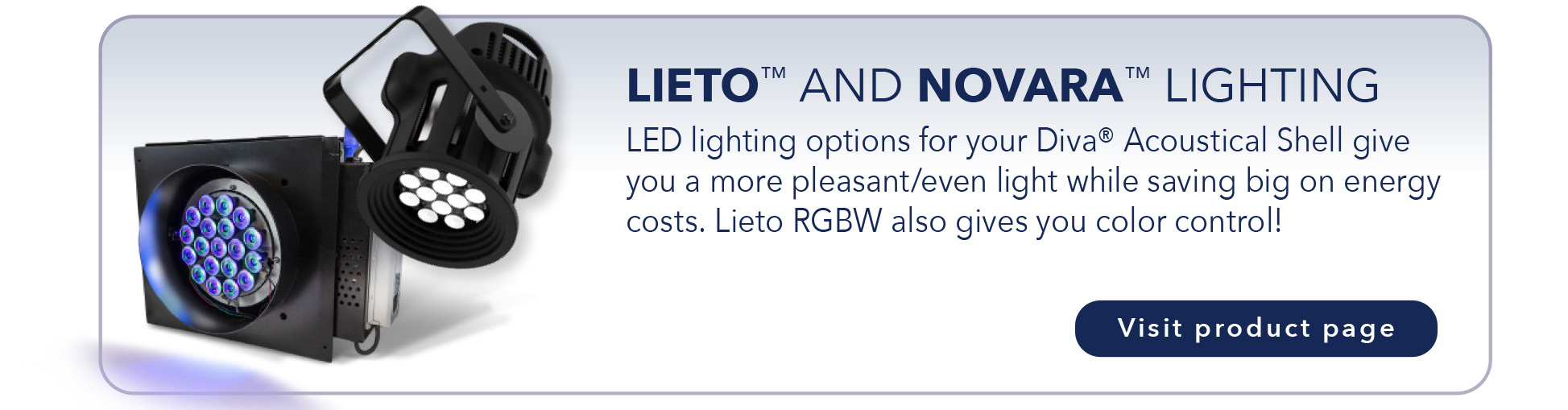 LIETO™ AND NOVARA™ LIGHTING
LED lighting options for your Diva® Acoustical Shell give
you a more pleasant/even light while saving big on energy
costs. Lieto RGBW also gives you color control!