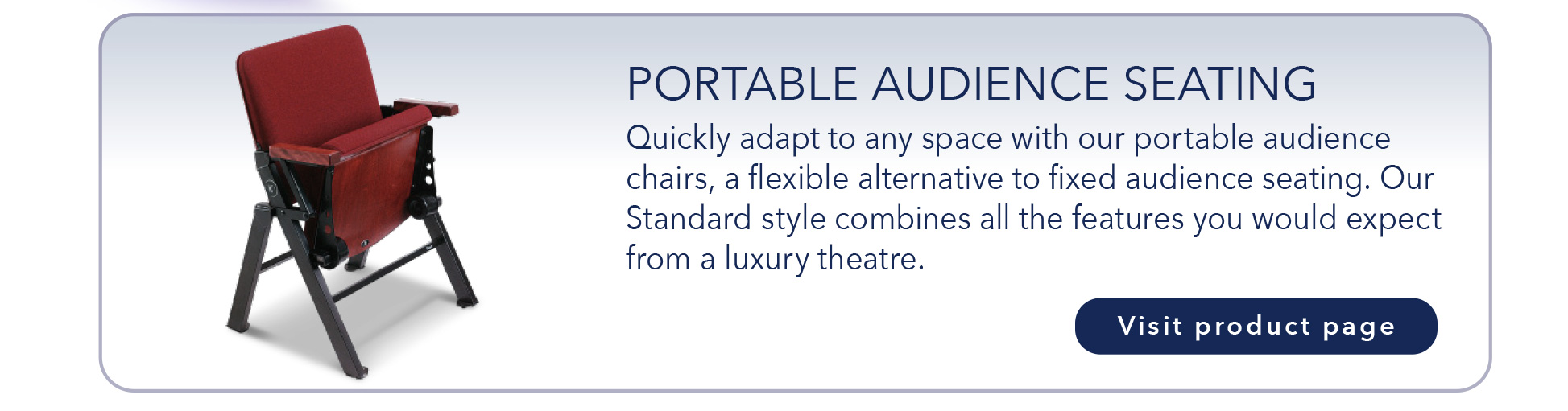 PORTABLE AUDIENCE SEATING
Quickly adapt to any space with our portable audience
chairs, a flexible alternative to fixed audience seating. Our
Standard style combines all the features you would expect
from a luxury theatre.