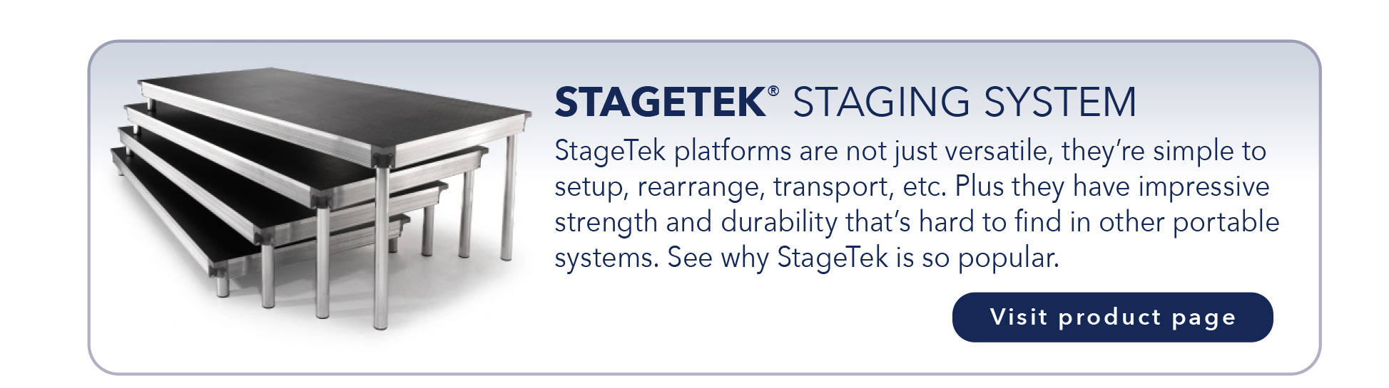 STAGETEK® STAGING SYSTEM
StageTek platforms are not just versatile, they’re simple to
setup, rearrange, transport, etc. Plus they have impressive
strength and durability that’s hard to find in other portable
systems. See why StageTek is so popular.