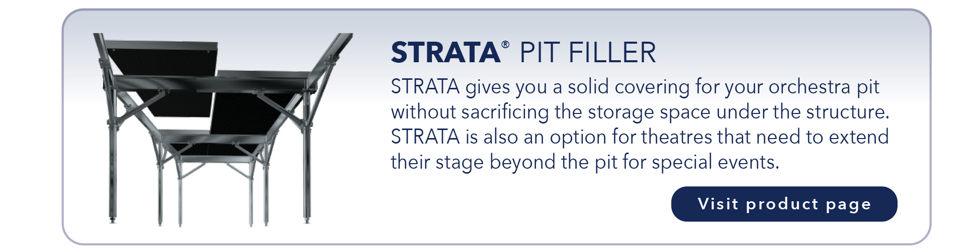 STRATA® PIT FILLER
STRATA gives you a solid covering for your orchestra pit
without sacrificing the storage space under the structure.
STRATA is also an option for theatres that need to extend
their stage beyond the pit for special events.