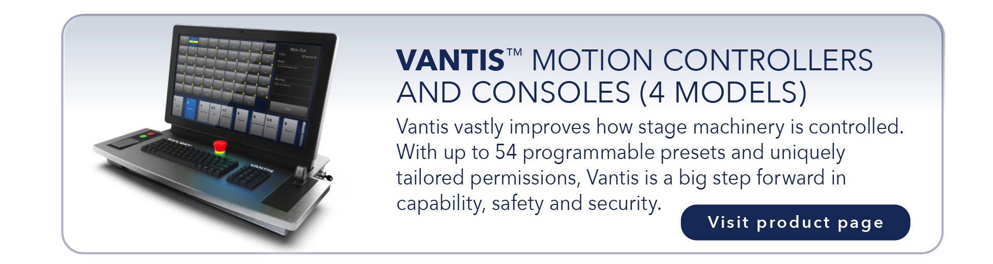 VANTIS™ MOTION CONTROLLERS
AND CONSOLES (4 MODELS)
Vantis vastly improves how stage machinery is controlled.
With up to 54 programmable presets and uniquely
tailored permissions, Vantis is a big step forward in
capability, safety and security.