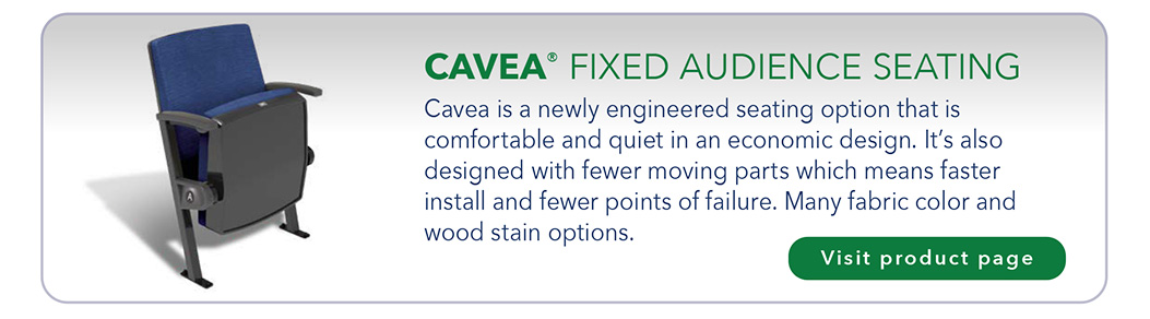 CAVEA® FIXED AUDIENCE SEATING Cavea is a newly engineered seating option that is comfortable and quiet in an economic design. It’s also designed with fewer moving parts which means faster install and fewer points of failure. Many fabric color and wood stain options.