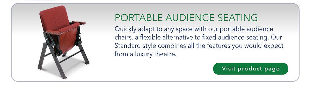 PORTABLE AUDIENCE SEATING Quickly adapt to any space with our portable audience chairs, a flexible alternative to fixed audience seating. Our Standard style combines all the features you would expect from a luxury theatre.