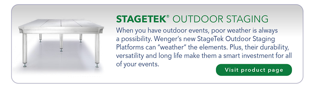 STAGETEK® OUTDOOR STAGING When you have outdoor events, poor weather is always a possibility. Wenger’s new StageTek Outdoor Staging Platforms can “weather” the elements. Plus, their durability, versatility and long life make them a smart investment for all of your events.