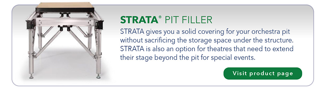 STRATA® PIT FILLER STRATA gives you a solid covering for your orchestra pit without sacrificing the storage space under the structure. STRATA is also an option for theatres that need to extend their stage beyond the pit for special events.