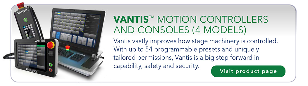 VANTIS™ MOTION CONTROLLERS AND CONSOLES (4 MODELS) Vantis vastly improves how stage machinery is controlled. With up to 54 programmable presets and uniquely tailored permissions, Vantis is a big step forward in capability, safety and security.